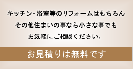 キッチン・浴室等のリフォームはもちろん その他住まいの事なら小さな事でもお気軽にご相談ください。 お見積りは無料です